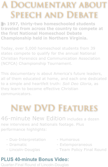 A Documentary about Speech and Debate
In 1997, thirty-two homeschooled students traveled from across the country to compete at the first National Homeschool Debate Championship held in Northern Virginia.
 
Today, over 5,000 homeschool students from 39 states compete to qualify for the annual National Christian Forensics and Communication Association (NCFCA) Championship Tournament.
 
This documentary is about America's future leaders, all of them educated at home, and each one dedicated to a simple and heartfelt truth: Soli Deo Gloria, as they learn to become effective Christian communicators.
 
New DVD Features
46-minute New Edition includes a dozen new interviews and Nationals footage. Plus performance highlights: 
    - Duo-Interpretation        - Humorous
    - Dramatic                      - Extemporaneous
    - Lincoln-Douglas            - Team Policy Final Round 
PLUS 40-minute Bonus Video:
Quarter-Final Round of Lincoln-Douglas